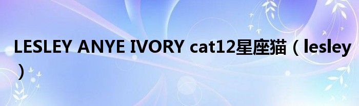 LESLEY ANYE IVORY cat12星座猫（lesley）