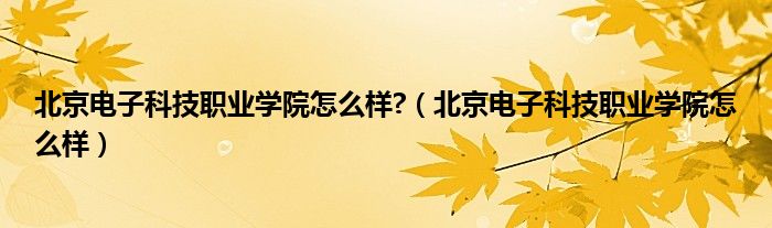 北京电子科技职业学院怎么样?（北京电子科技职业学院怎么样）