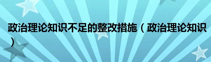 政治理论知识不足的整改措施（政治理论知识）