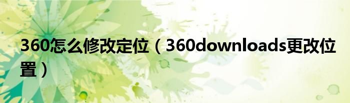 360怎么修改定位（360downloads更改位置）