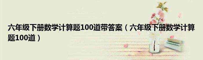 六年级下册数学计算题100道带答案（六年级下册数学计算题100道）