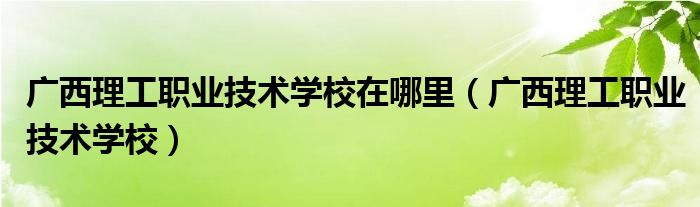 广西理工职业技术学校在哪里（广西理工职业技术学校）