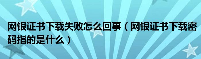 网银证书下载失败怎么回事（网银证书下载密码指的是什么）