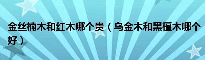 金丝楠木和红木哪个贵（乌金木和黑檀木哪个好）