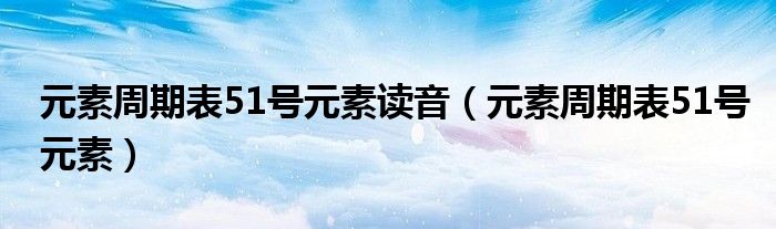 元素周期表51号元素读音（元素周期表51号元素）