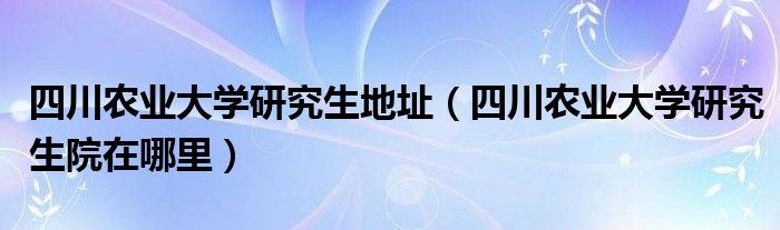 四川农业大学研究生地址（四川农业大学研究生院在哪里）