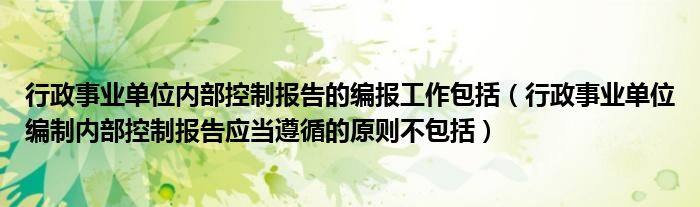 行政事业单位内部控制报告的编报工作包括（行政事业单位编制内部控制报告应当遵循的原则不包括）