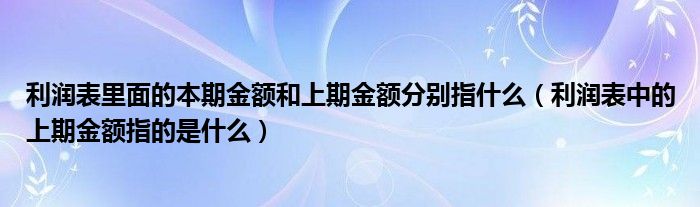 利润表里面的本期金额和上期金额分别指什么（利润表中的上期金额指的是什么）