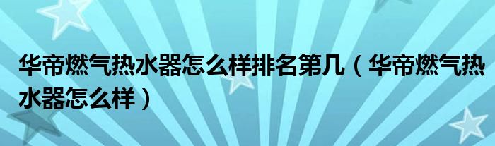 华帝燃气热水器怎么样排名第几（华帝燃气热水器怎么样）