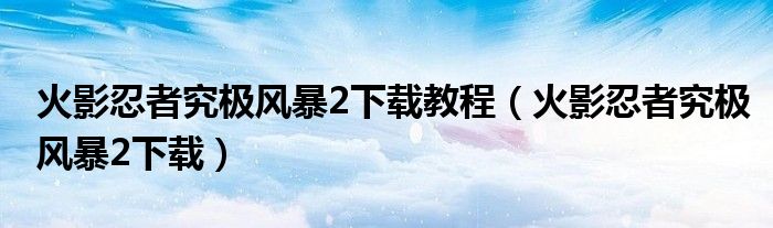 火影忍者究极风暴2下载教程（火影忍者究极风暴2下载）