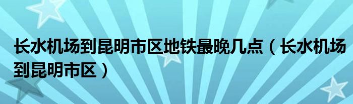 长水机场到昆明市区地铁最晚几点（长水机场到昆明市区）