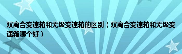 双离合变速箱和无级变速箱的区别（双离合变速箱和无级变速箱哪个好）