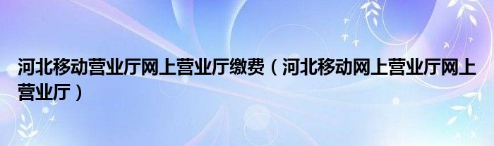 河北移动营业厅网上营业厅缴费（河北移动网上营业厅网上营业厅）