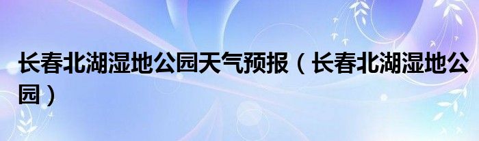 长春北湖湿地公园天气预报（长春北湖湿地公园）