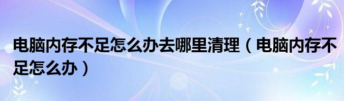 电脑内存不足怎么办去哪里清理（电脑内存不足怎么办）