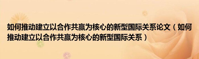 如何推动建立以合作共赢为核心的新型国际关系论文（如何推动建立以合作共赢为核心的新型国际关系）