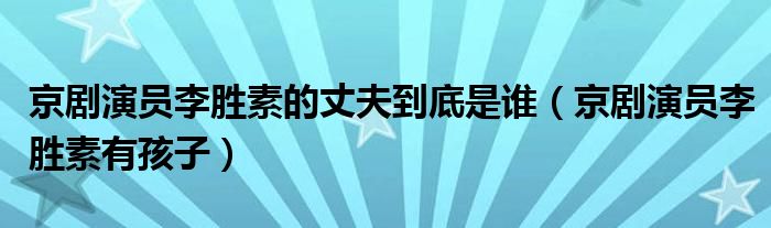 京剧演员李胜素的丈夫到底是谁（京剧演员李胜素有孩子）