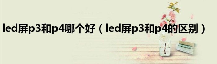 led屏p3和p4哪个好（led屏p3和p4的区别）