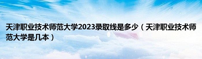 天津职业技术师范大学2023录取线是多少（天津职业技术师范大学是几本）