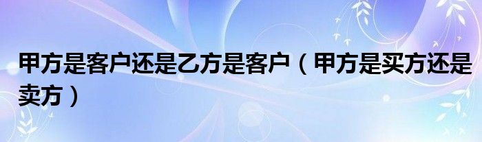 甲方是客户还是乙方是客户（甲方是买方还是卖方）