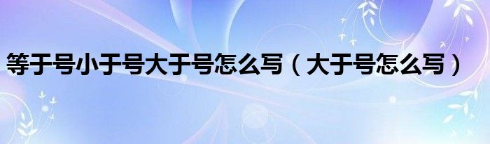 等于号小于号大于号怎么写（大于号怎么写）