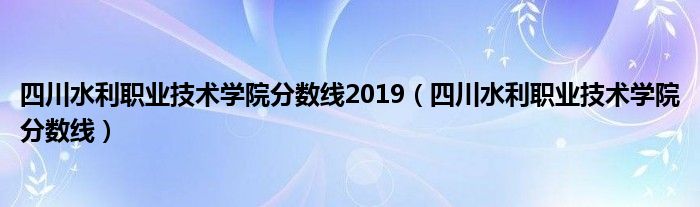 四川水利职业技术学院分数线2019（四川水利职业技术学院分数线）