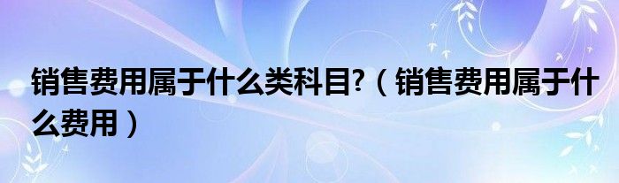 销售费用属于什么类科目?（销售费用属于什么费用）