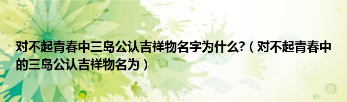 对不起青春中三岛公认吉祥物名字为什么?（对不起青春中的三岛公认吉祥物名为）