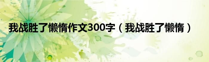 我战胜了懒惰作文300字（我战胜了懒惰）