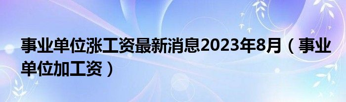 事业单位涨工资最新消息2023年8月（事业单位加工资）