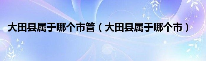 大田县属于哪个市管（大田县属于哪个市）