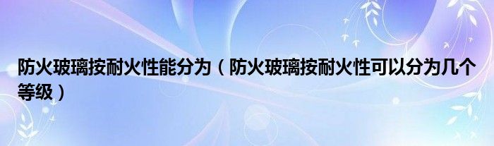 防火玻璃按耐火性能分为（防火玻璃按耐火性可以分为几个等级）