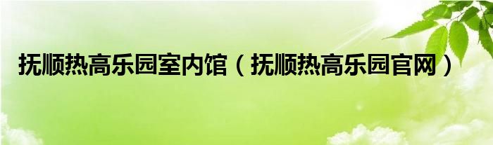 抚顺热高乐园室内馆（抚顺热高乐园官网）