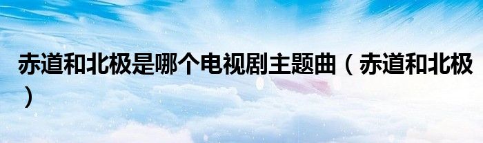 赤道和北极是哪个电视剧主题曲（赤道和北极）