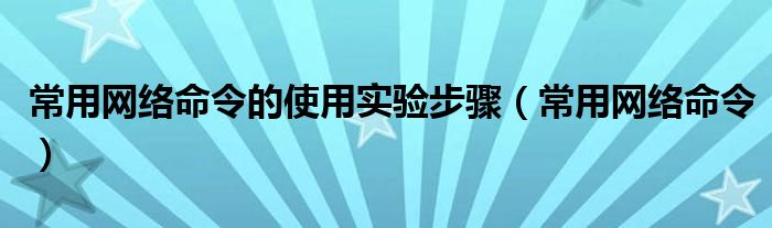 常用网络命令的使用实验步骤（常用网络命令）