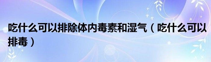 吃什么可以排除体内毒素和湿气（吃什么可以排毒）