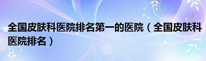 全国皮肤科医院排名第一的医院（全国皮肤科医院排名）