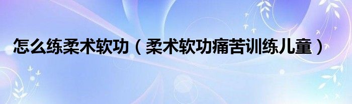 怎么练柔术软功（柔术软功痛苦训练儿童）