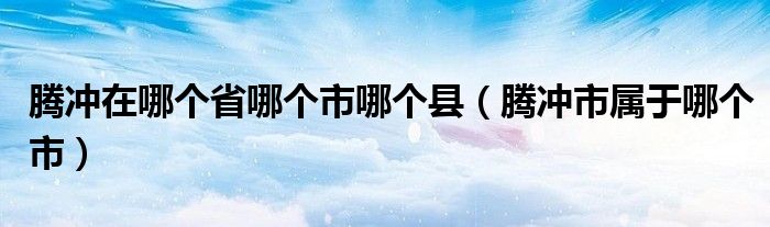 腾冲在哪个省哪个市哪个县（腾冲市属于哪个市）