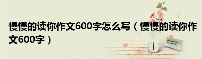 慢慢的读你作文600字怎么写（慢慢的读你作文600字）