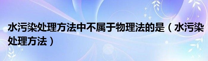 水污染处理方法中不属于物理法的是（水污染处理方法）