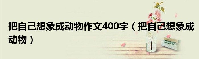 把自己想象成动物作文400字（把自己想象成动物）