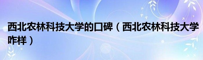 西北农林科技大学的口碑（西北农林科技大学咋样）