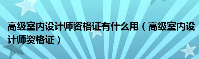 高级室内设计师资格证有什么用（高级室内设计师资格证）