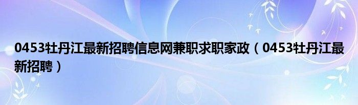 0453牡丹江最新招聘信息网兼职求职家政（0453牡丹江最新招聘）