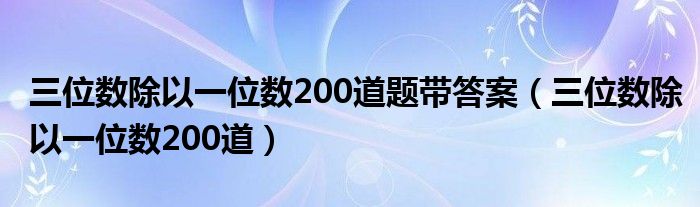 三位数除以一位数200道题带答案（三位数除以一位数200道）