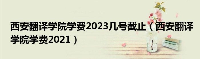 西安翻译学院学费2023几号截止（西安翻译学院学费2021）