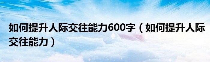 如何提升人际交往能力600字（如何提升人际交往能力）