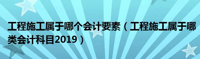 工程施工属于哪个会计要素（工程施工属于哪类会计科目2019）