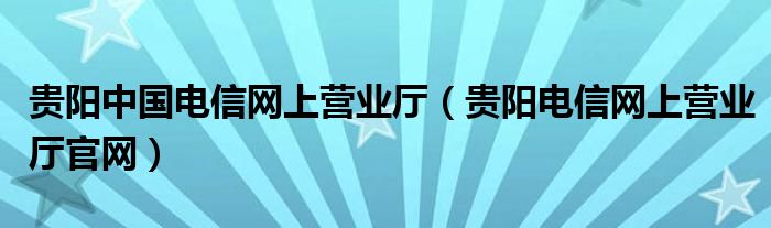 贵阳中国电信网上营业厅（贵阳电信网上营业厅官网）